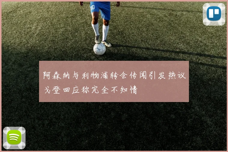 阿森纳与利物浦转会传闻引发热议戈登回应称完全不知情