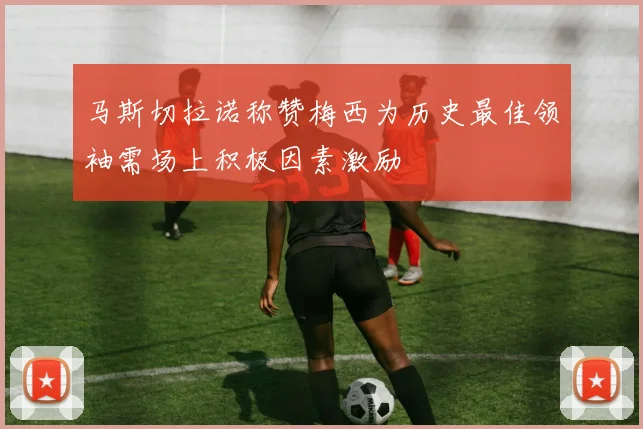 马斯切拉诺称赞梅西为历史最佳领袖需场上积极因素激励