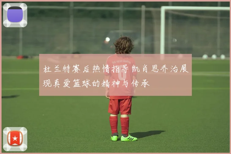 杜兰特赛后热情指导凯肖恩乔治展现真爱篮球的精神与传承