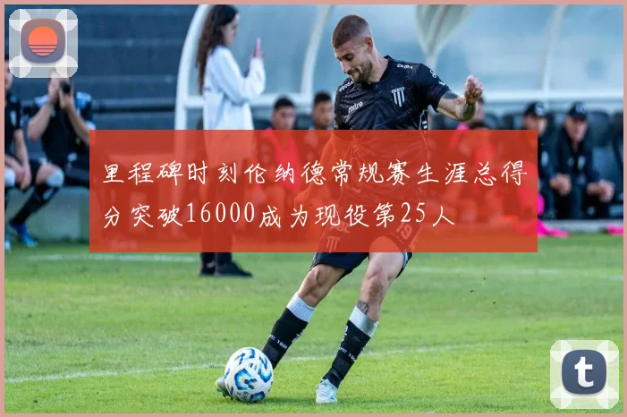 里程碑时刻伦纳德常规赛生涯总得分突破16000成为现役第25人