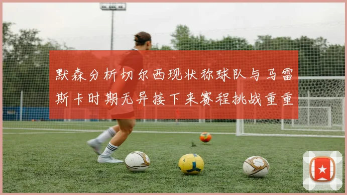 默森分析切尔西现状称球队与马雷斯卡时期无异接下来赛程挑战重重