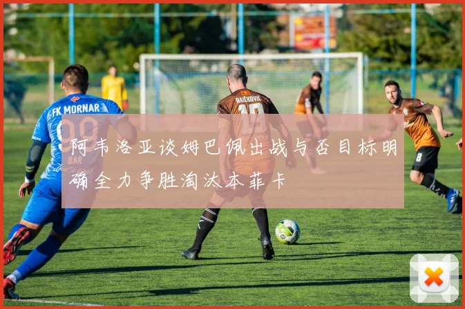 阿韦洛亚谈姆巴佩出战与否目标明确全力争胜淘汰本菲卡