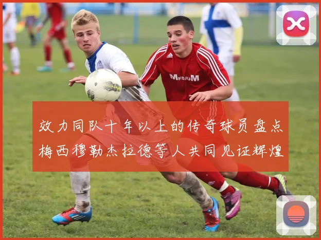 效力同队十年以上的传奇球员盘点梅西穆勒杰拉德等人共同见证辉煌岁月