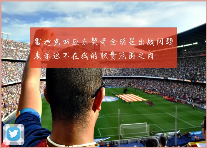 雷迪克回应东契奇全明星出战问题表示这不在我的职责范围之内