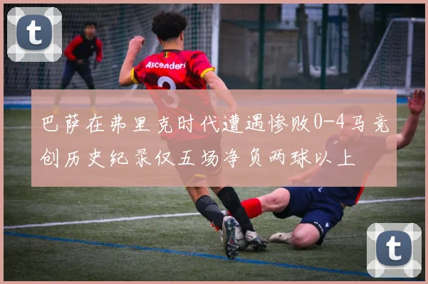 巴萨在弗里克时代遭遇惨败0-4马竞创历史纪录仅五场净负两球以上
