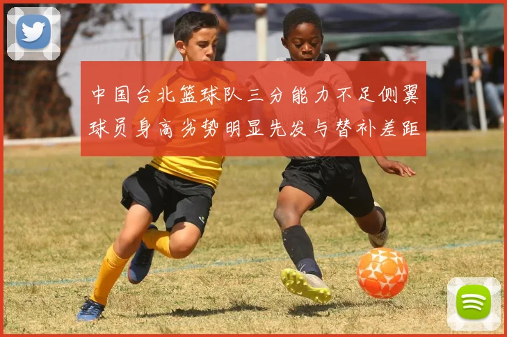 中国台北篮球队三分能力不足侧翼球员身高劣势明显先发与替补差距显著