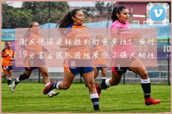 谢泼德谈逆转胜利的重要性：面对19分落后团队团结展现了强大韧性