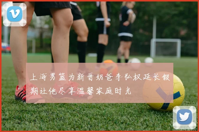 上海男篮为新晋奶爸李弘权延长假期让他尽享温馨家庭时光