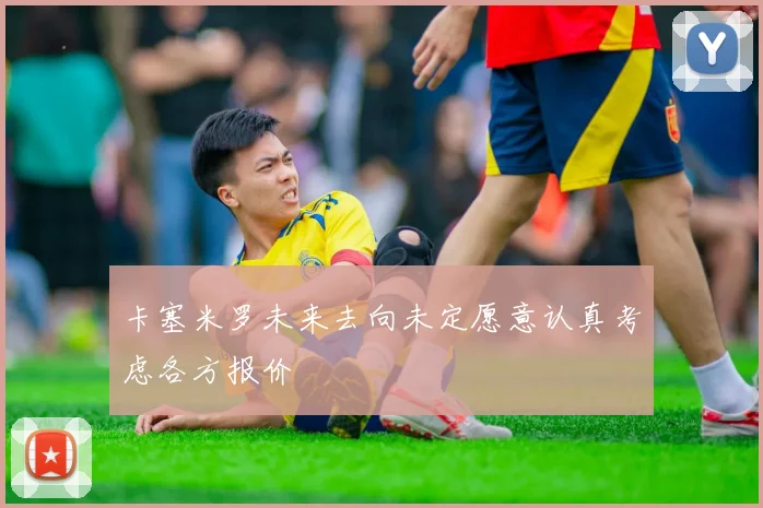 卡塞米罗未来去向未定愿意认真考虑各方报价