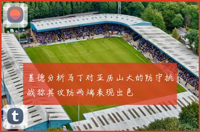 基德分析马丁对亚历山大的防守挑战称其攻防两端表现出色