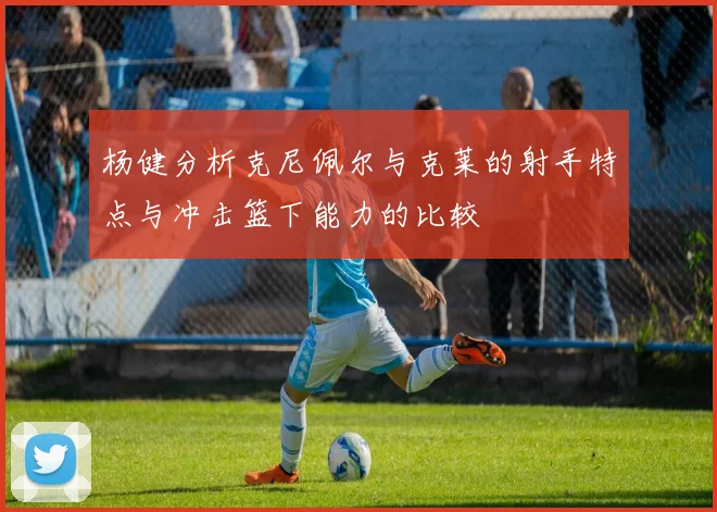 杨健分析克尼佩尔与克莱的射手特点与冲击篮下能力的比较