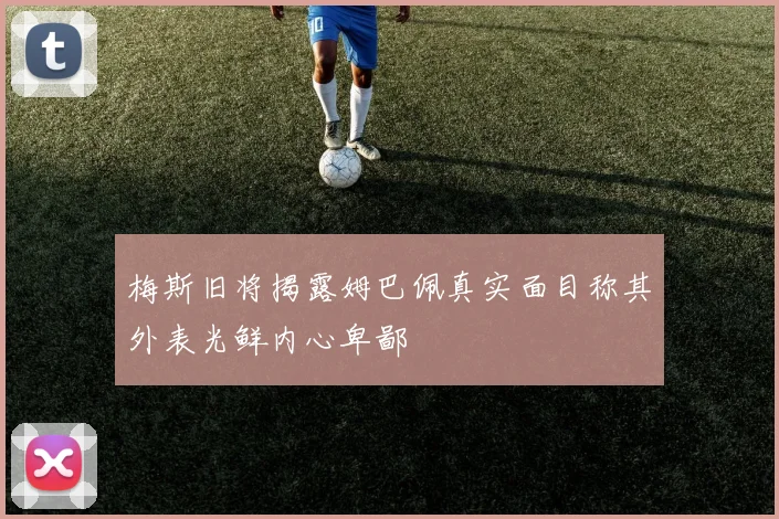 梅斯旧将揭露姆巴佩真实面目称其外表光鲜内心卑鄙