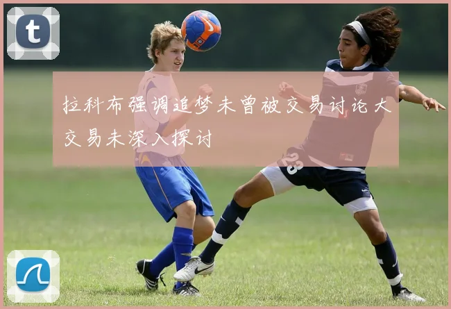 拉科布强调追梦未曾被交易讨论大交易未深入探讨