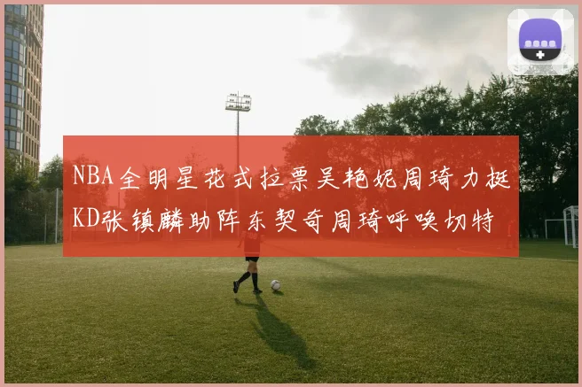 NBA全明星花式拉票吴艳妮周琦力挺KD张镇麟助阵东契奇周琦呼唤切特共襄盛举