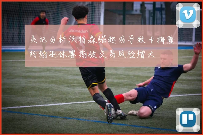 美记分析沃特森崛起或导致卡梅隆约翰逊休赛期被交易风险增大