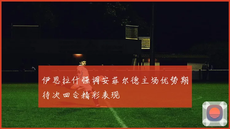 伊恩拉什强调安菲尔德主场优势期待次回合精彩表现