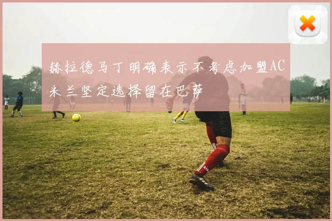 赫拉德马丁明确表示不考虑加盟AC米兰坚定选择留在巴萨