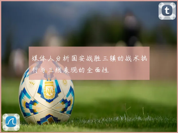 媒体人分析国安战胜三镇的战术执行与三线表现的全面性