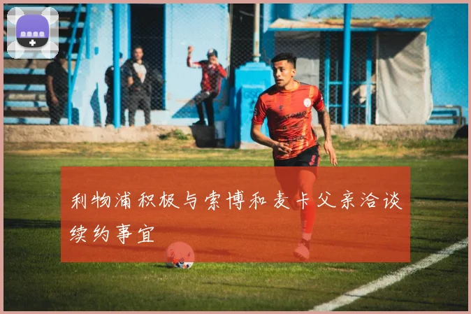 利物浦积极与索博和麦卡父亲洽谈续约事宜