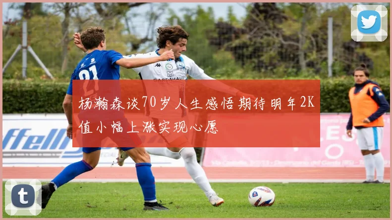 杨瀚森谈70岁人生感悟期待明年2K值小幅上涨实现心愿