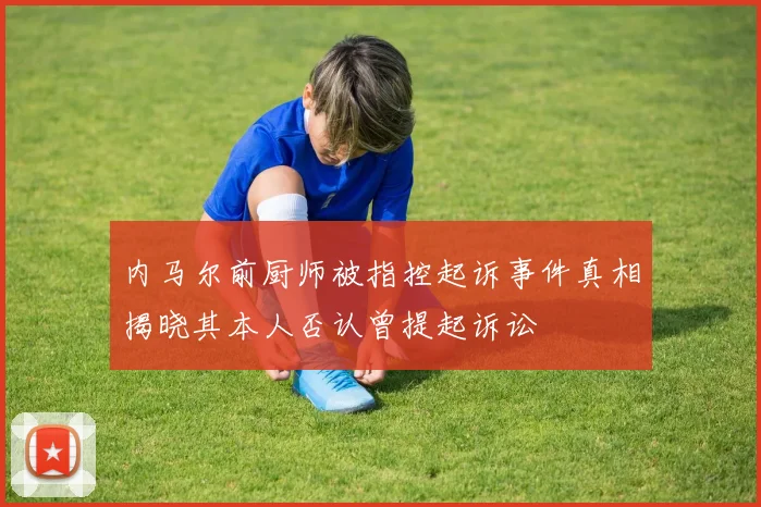 内马尔前厨师被指控起诉事件真相揭晓其本人否认曾提起诉讼