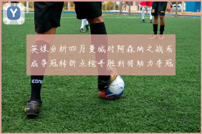 英媒分析四月曼城对阿森纳之战或成争冠转折点枪手胜利将助力夺冠希望