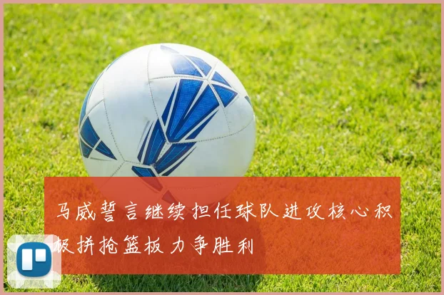 马威誓言继续担任球队进攻核心积极拼抢篮板力争胜利