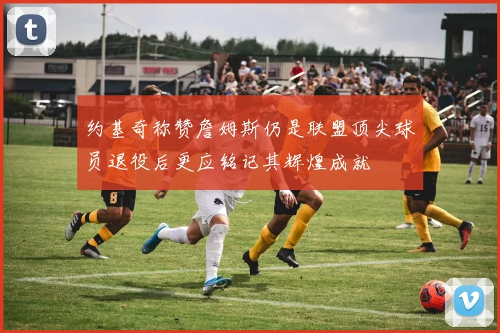 约基奇称赞詹姆斯仍是联盟顶尖球员退役后更应铭记其辉煌成就