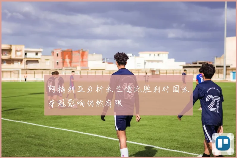 阿梅利亚分析米兰德比胜利对国米夺冠影响仍然有限